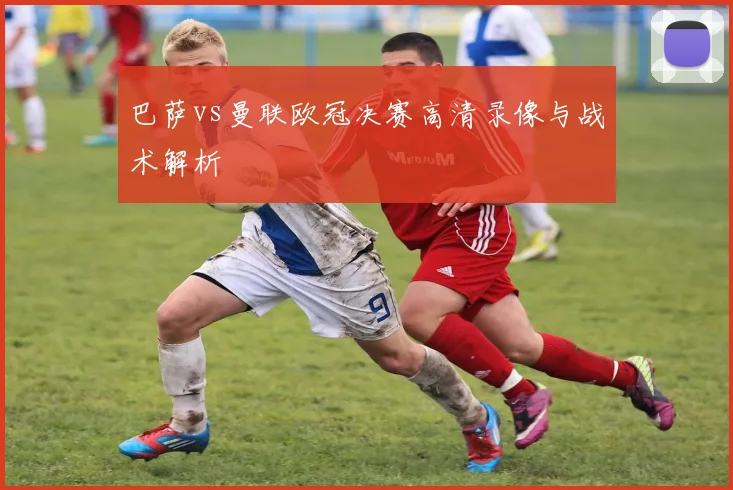 巴萨vs曼联欧冠决赛高清录像与战术解析