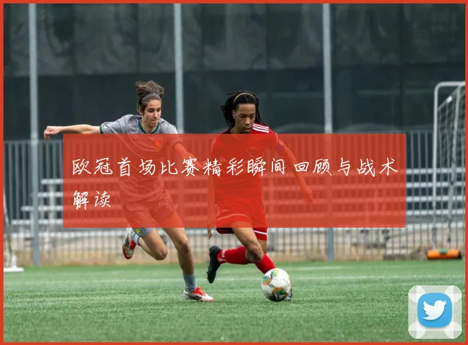 欧冠首场比赛精彩瞬间回顾与战术解读